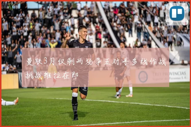 曼联3月仅剩两场争五对手多线作战挑战维拉在即