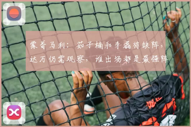 蒙哥马利：茹子楠和李磊将缺阵，达万仍需观察，谁出场都是最强阵