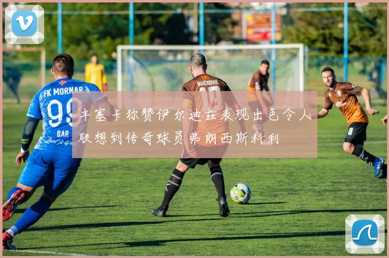 丰塞卡称赞伊尔迪兹表现出色令人联想到传奇球员弗朗西斯科利