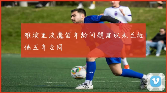 维埃里谈魔笛年龄问题建议米兰给他五年合同