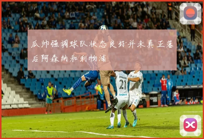 瓜帅强调球队状态良好并未真正落后阿森纳和利物浦
