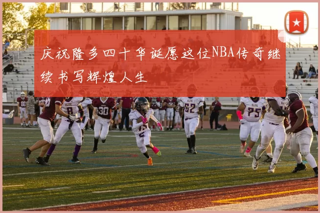 庆祝隆多四十华诞愿这位NBA传奇继续书写辉煌人生