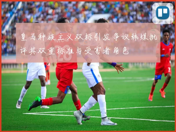 皇马种族主义双标引发争议韩媒批评其双重标准与受害者角色