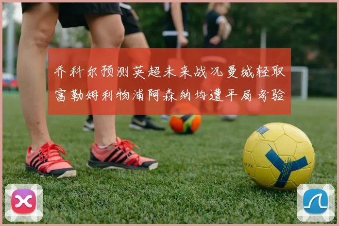 乔科尔预测英超未来战况曼城轻取富勒姆利物浦阿森纳均遭平局考验