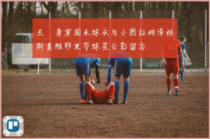 王濛身穿国米球衣与小图拉姆泽林斯基维耶里等球星合影留念