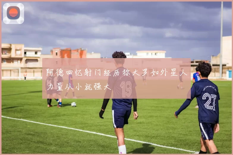 阿德回忆射门经历称大罗如外星人力量从小就强大