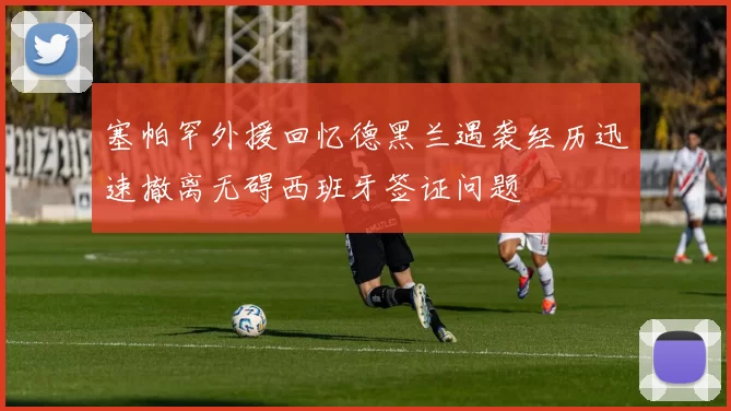 塞帕罕外援回忆德黑兰遇袭经历迅速撤离无碍西班牙签证问题