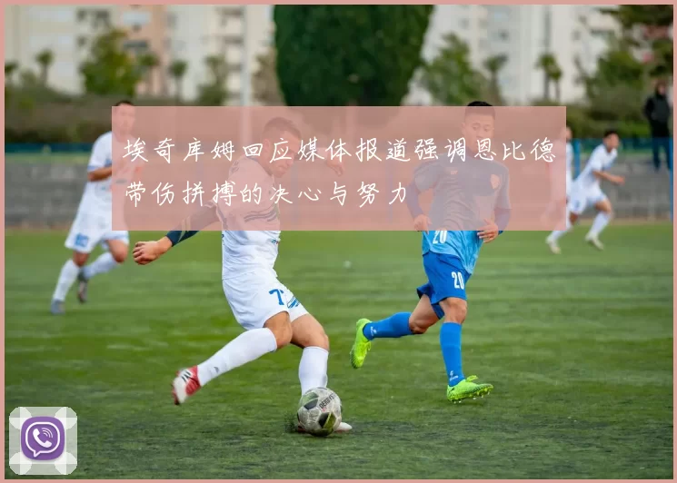 埃奇库姆回应媒体报道强调恩比德带伤拼搏的决心与努力