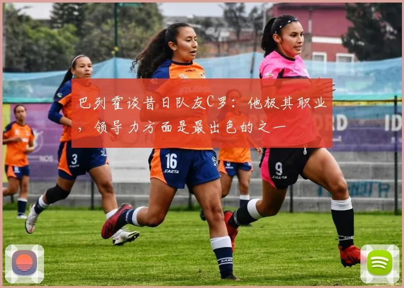 巴列霍谈昔日队友C罗：他极其职业，领导力方面是最出色的之一